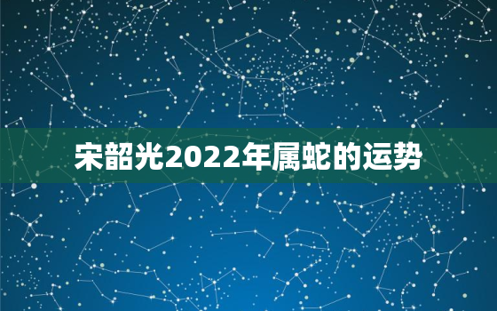 宋韶光2022年属蛇的运势，2021年属蛇人运程宋韶光