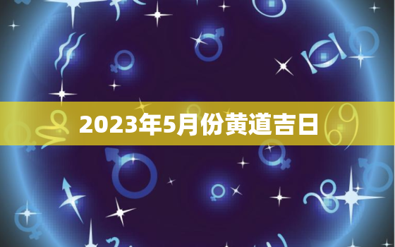 2023年5月份黄道吉日，20215月份的黄道吉日