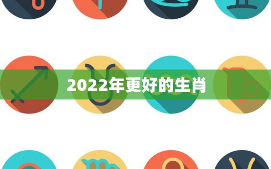 2022年更好的生肖，2022年最顺生肖排行榜