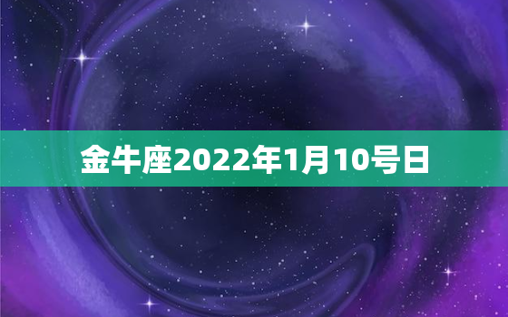 金牛座2022年1月10号日，双鱼座是几月几号