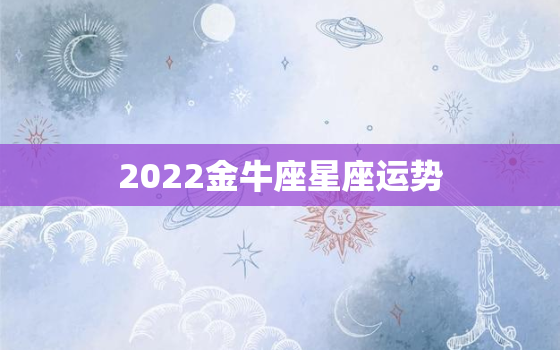 2022金牛座星座运势，2022 金牛座运势完整版