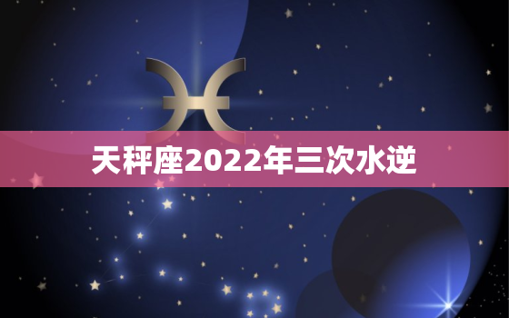 天秤座2022年三次水逆，天秤座2022年运势