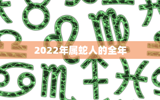 2022年属蛇人的全年，2022年属蛇人全年运势