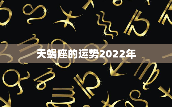 天蝎座的运势2022年，天蝎座2022运势完整版