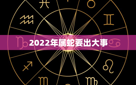 2022年属蛇要出大事，2022年属蛇