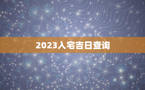 2023入宅吉日查询，2022年最佳的入宅吉日一览表