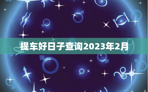 提车好日子查询2023年2月，2021年提车黄道吉日2月份