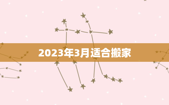 2023年3月适合搬家，2023年3月适合搬家黄道吉日查询