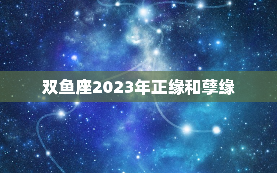 双鱼座2023年正缘和孽缘，2023双鱼座正缘出现时间