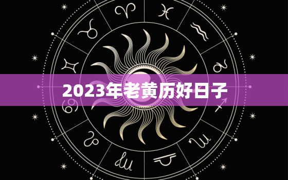 2023年老黄历好日子，老黄历2023年黄道吉日