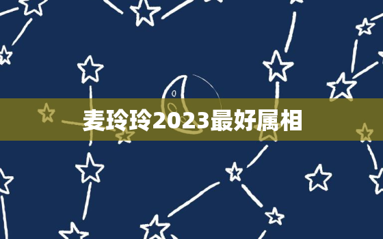 麦玲玲2023最好属相，麦玲玲2022年生肖运势完整版