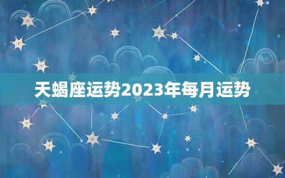 天蝎座运势2023年每月运势，天蝎座运势2023年与整体运势