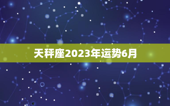 天秤座2023年运势6月(爱情运势大好事业顺风顺水)
