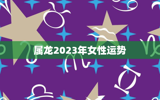 属龙2023年女性运势(喜迎贵人助力财运亨通事业顺遂)