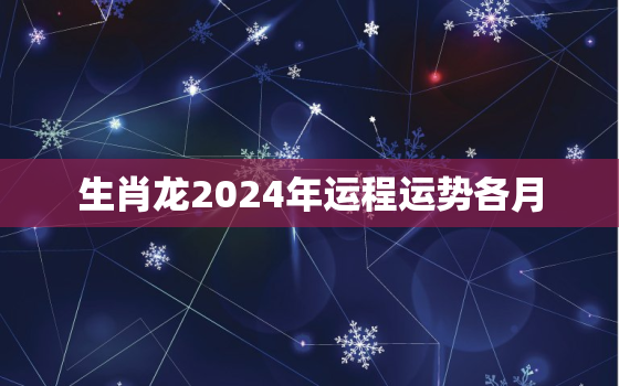 生肖龙2024年运程运势各月（龙年每月运势详解）