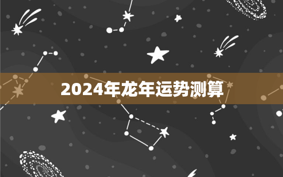 2024年龙年运势测算（2024龙年运势预测）