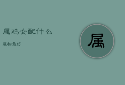 属鸡女配什么属相最好，属鸡女配什么最合适