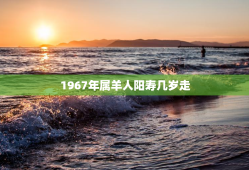 1967年属羊人阳寿几岁走，67年属羊56岁命中注定2023