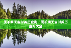 属羊明天吉时黄历查询，属羊明天吉时黄历查询大全