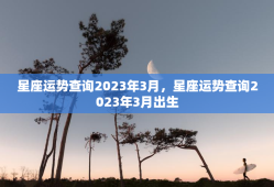 星座运势查询2023年3月，星座运势查询2023年3月出生