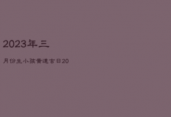 2023年三月份生小孩黄道吉日，2023年农历三月生孩子,那么是几月怀孕