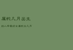 属蛇几月出生的人命最好女，属蛇女几月出生旺夫