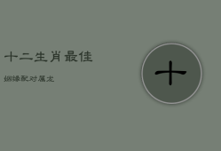十二生肖最佳姻缘配对属龙，十二生肖最佳姻缘配对属龙男配女兔