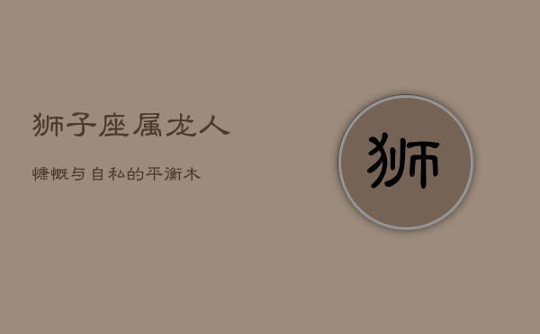狮子座属龙人：慷慨与自私的平衡木  第1张