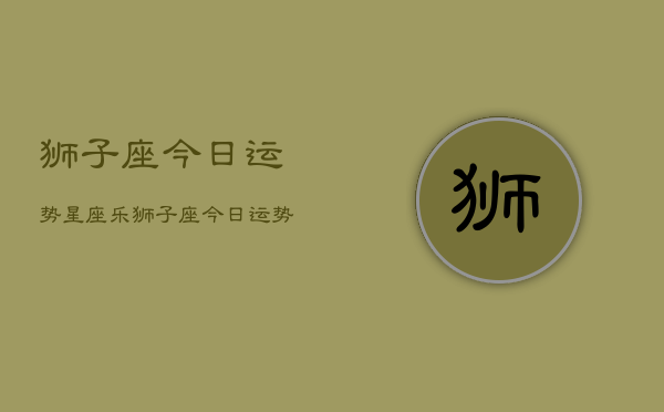 狮子座今日运势星座乐，狮子座今日运势指南