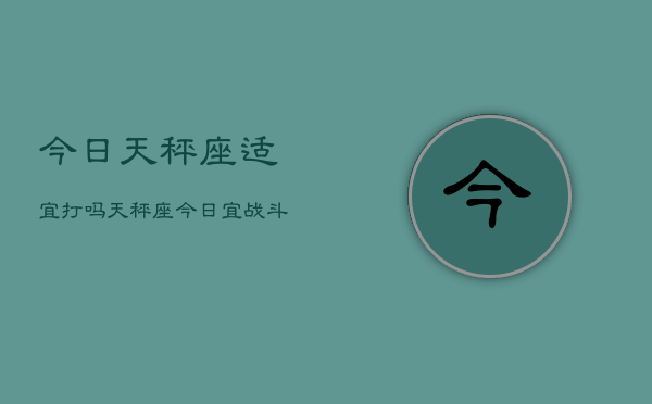 今日天秤座适宜打吗，天秤座今日宜战斗