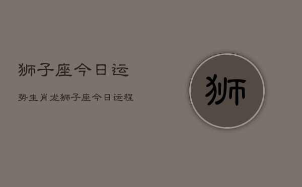 狮子座今日运势生肖龙，狮子座今日运程  第1张