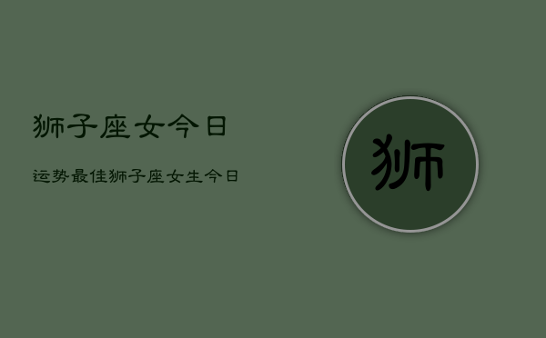 狮子座女今日运势最佳，狮子座女生今日运气  第1张