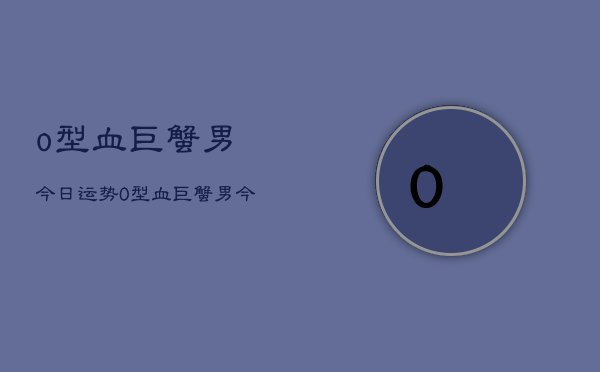o型血巨蟹男今日运势，O型血巨蟹男今日运程如何  第1张