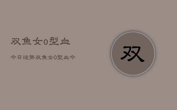 双鱼女o型血今日运势，双鱼女O型血今日运程  第1张