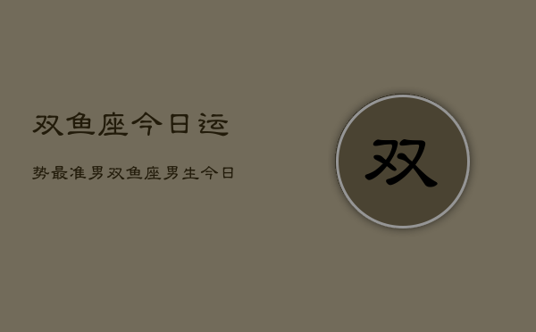双鱼座今日运势最准男，双鱼座男生今日运势精准  第1张