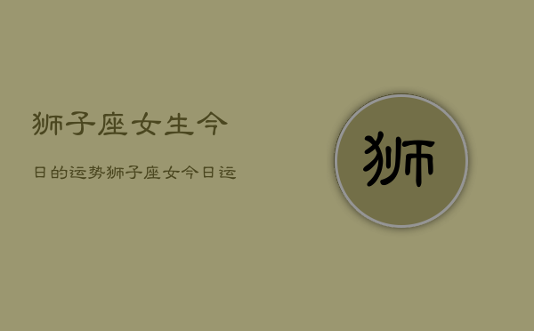 狮子座女生今日的运势，狮子座女今日运程  第1张