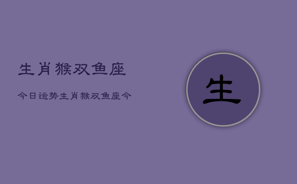 生肖猴双鱼座今日运势，生肖猴双鱼座今天运气  第1张