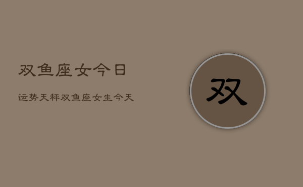 双鱼座女今日运势天秤，双鱼座女生今天运气  第1张