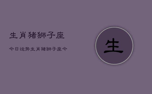 生肖猪狮子座今日运势，生肖猪狮子座今天运气  第1张