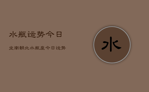 水瓶运势今日坐南朝北，水瓶座今日运势指南  第1张