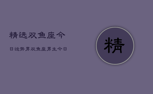 精选双鱼座今日运势男，双鱼座男生今日运势详解  第1张