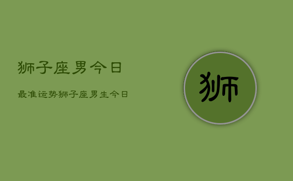 狮子座男今日最准运势，狮子座男生今日运势详解  第1张