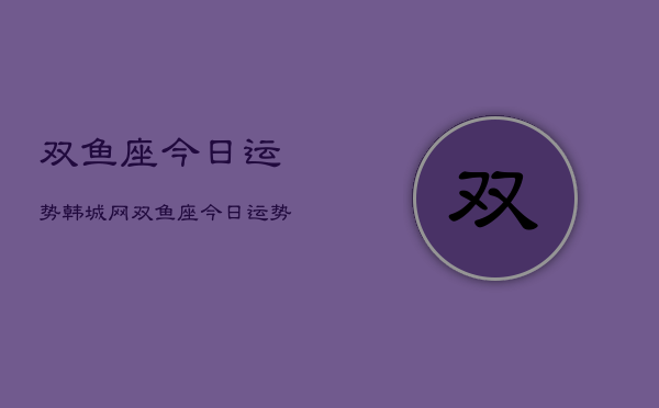 双鱼座今日运势韩城网，双鱼座今日运势  第1张