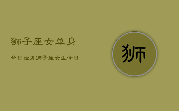 狮子座女单身今日运势，狮子座女生今日爱情运  第1张