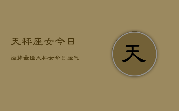 天秤座女今日运势最佳，天秤女今日运气最好  第1张
