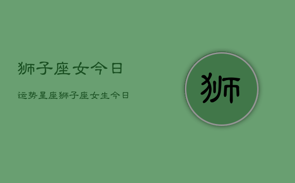 狮子座女今日运势星座，狮子座女生今日运程  第1张