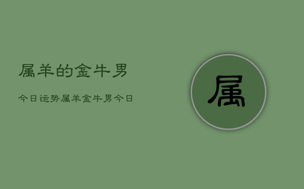 属羊的金牛男今日运势，属羊金牛男今日运势详解  第1张