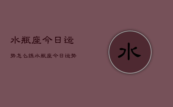 水瓶座今日运势怎么练，水瓶座今日运势如何提升  第1张