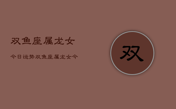 双鱼座属龙女今日运势，双鱼座属龙女今日运势详解  第1张