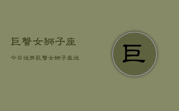 巨蟹女狮子座今日运势，巨蟹女狮子座运势今日查询  第1张